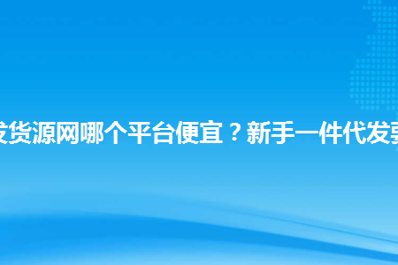 淘宝一件代发货源网哪个平台便宜？新手一件代发要注意什么？