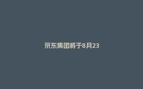 京东集团将于8月23日发布2022年中期业绩公告