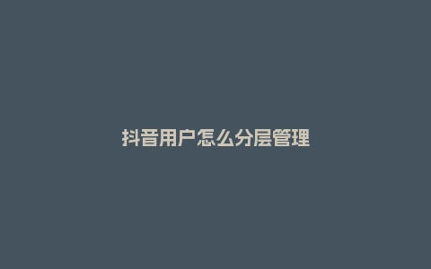 抖音用户怎么分层管理？有什么技巧？