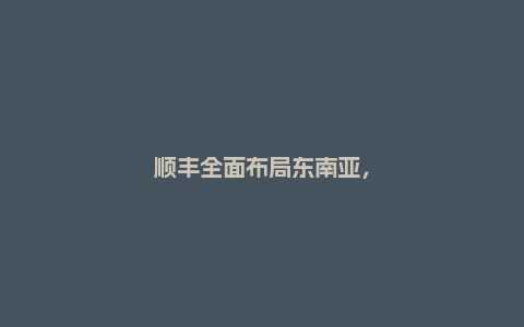 顺丰全面布局东南亚，和极兔正面交锋