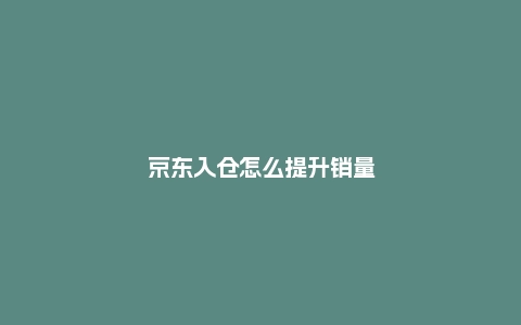 京东入仓怎么提升销量？有什么技巧？