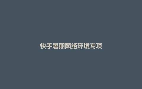 快手暑期网络环境专项治理公告：处置违规视频2419条