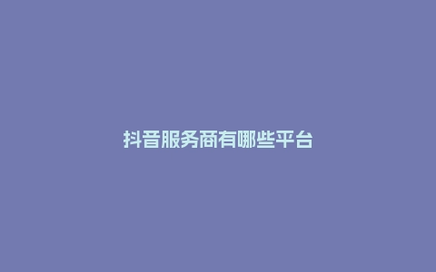 抖音服务商有哪些平台？哪家能脱颖而出？